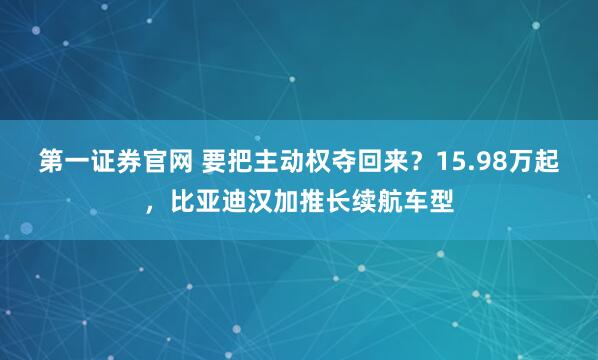第一证券官网 要把主动权夺回来？15.98万起，比亚迪汉加推长续航车型