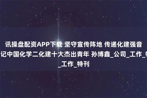 讯操盘配资APP下载 坚守宣传阵地 传递化建强音 ——记中国化学二化建十大杰出青年 孙博鑫_公司_工作_特刊