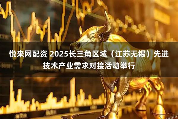 悦来网配资 2025长三角区域（江苏无锡）先进技术产业需求对接活动举行