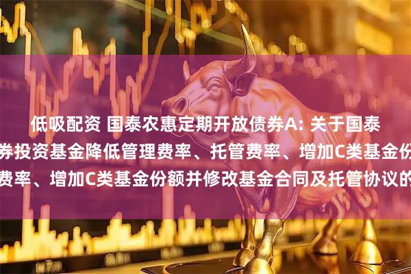 低吸配资 国泰农惠定期开放债券A: 关于国泰农惠定期开放债券型证券投资基金降低管理费率、托管费率、增加C类基金份额并修改基金合同及托管协议的公告