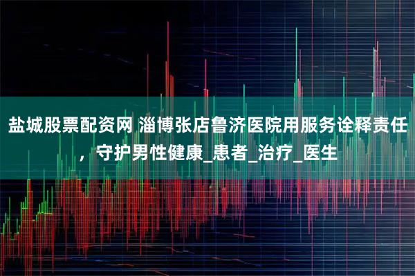 盐城股票配资网 淄博张店鲁济医院用服务诠释责任，守护男性健康_患者_治疗_医生