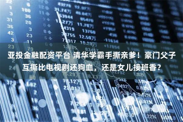 亚投金融配资平台 清华学霸手撕亲爹！豪门父子互撕比电视剧还狗血，还是女儿接班香？