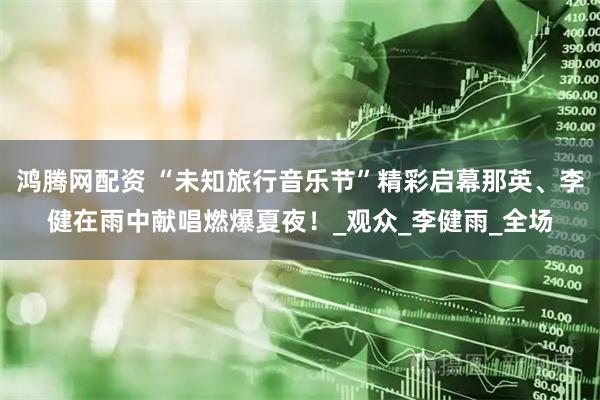 鸿腾网配资 “未知旅行音乐节”精彩启幕那英、李健在雨中献唱燃爆夏夜！_观众_李健雨_全场