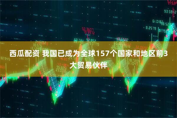 西瓜配资 我国已成为全球157个国家和地区前3大贸易伙伴