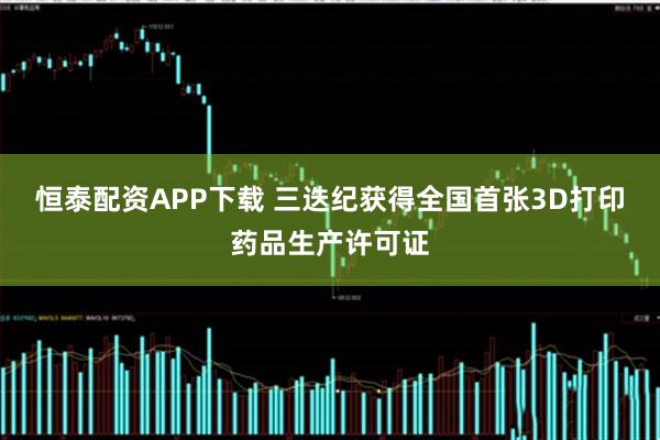 恒泰配资APP下载 三迭纪获得全国首张3D打印药品生产许可证