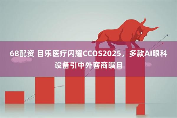 68配资 目乐医疗闪耀CCOS2025，多款AI眼科设备引中外客商瞩目