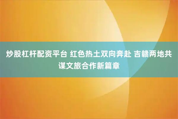 炒股杠杆配资平台 红色热土双向奔赴 吉赣两地共谋文旅合作新篇章