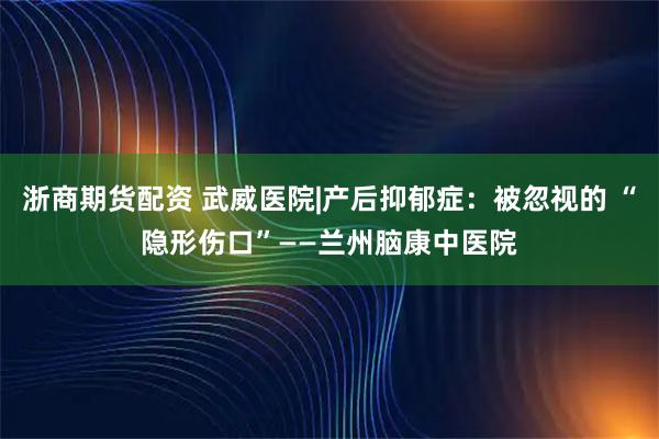 浙商期货配资 武威医院|产后抑郁症：被忽视的 “隐形伤口”——兰州脑康中医院