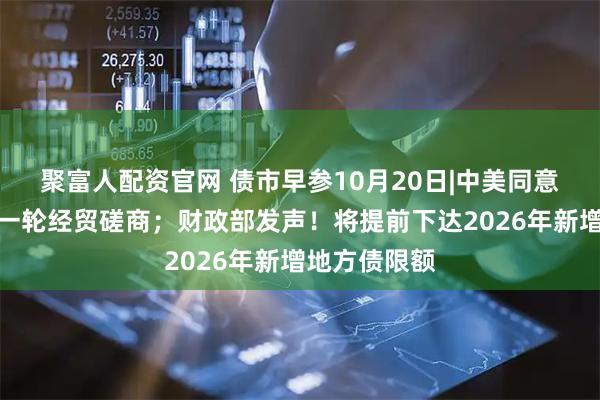 聚富人配资官网 债市早参10月20日|中美同意尽快举行新一轮经贸磋商；财政部发声！将提前下达2026年新增地方债限额