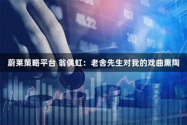 蔚莱策略平台 翁偶虹：老舍先生对我的戏曲熏陶