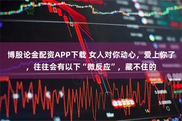 博股论金配资APP下载 女人对你动心，爱上你了，往往会有以下“微反应”，藏不住的