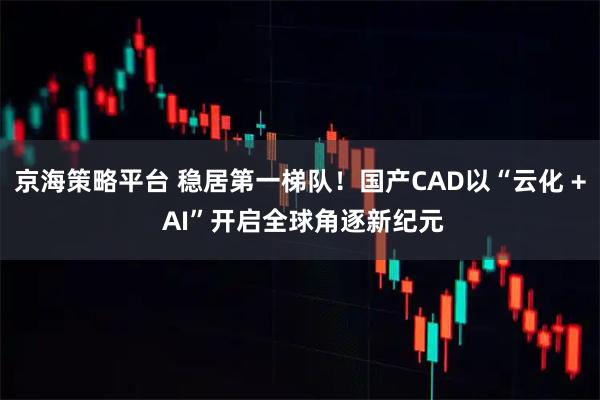 京海策略平台 稳居第一梯队！国产CAD以“云化 + AI”开启全球角逐新纪元