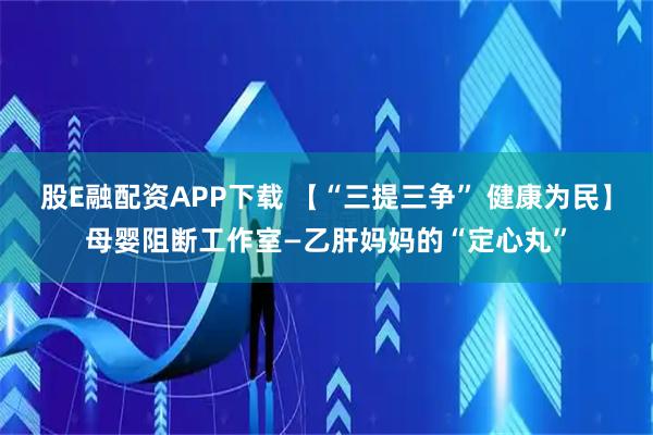 股E融配资APP下载 【“三提三争” 健康为民】母婴阻断工作室—乙肝妈妈的“定心丸”