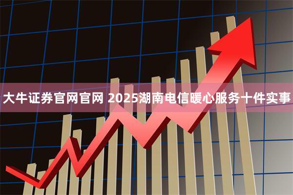 大牛证券官网官网 2025湖南电信暖心服务十件实事