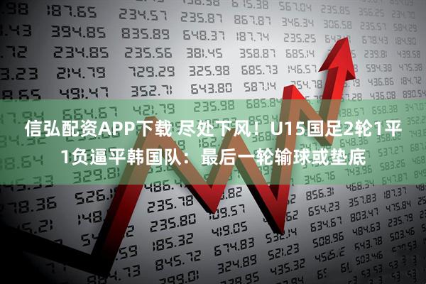 信弘配资APP下载 尽处下风！U15国足2轮1平1负逼平韩国队：最后一轮输球或垫底