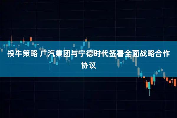 投牛策略 广汽集团与宁德时代签署全面战略合作协议