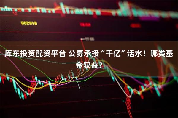库东投资配资平台 公募承接“千亿”活水！哪类基金获益？