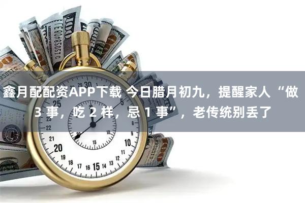 鑫月配配资APP下载 今日腊月初九，提醒家人 “做 3 事，吃 2 样，忌 1 事”，老传统别丢了