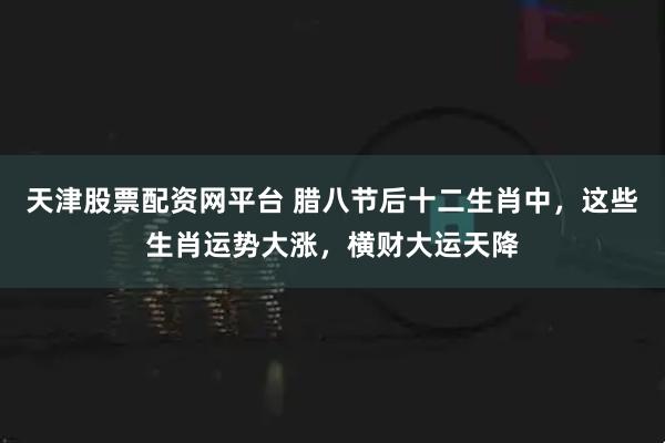 天津股票配资网平台 腊八节后十二生肖中，这些生肖运势大涨，横财大运天降