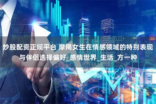 炒股配资正规平台 摩羯女生在情感领域的特别表现与伴侣选择偏好_感情世界_生活_方一种