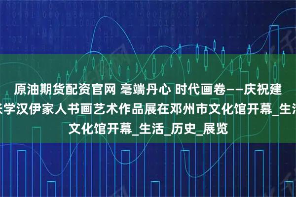 原油期货配资官网 毫端丹心 时代画卷——庆祝建党104周年张学汉伊家人书画艺术作品展在邓州市文化馆开幕_生活_历史_展览