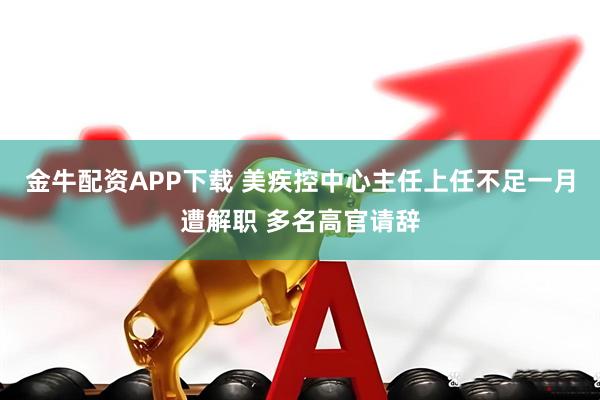 金牛配资APP下载 美疾控中心主任上任不足一月遭解职 多名高官请辞