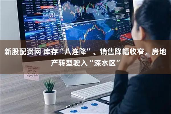 新股配资网 库存“八连降”、销售降幅收窄，房地产转型驶入“深水区”